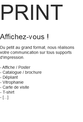 PRINT Affichez-vous ! Du petit au grand format, nous réalisons votre communication sur tous supports d'impression. - Affiche / Poster - Catalogue / brochure - Dépliant - Vitrophanie - Carte de visite - T-shirt - [...] 