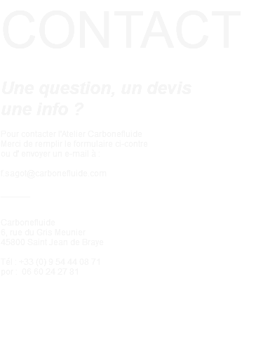 CONTACT Une question, un devis une info ? Pour contacter l'Atelier Carbonefluide Merci de remplir le formulaire ci-contre ou d' envoyer un e-mail à : f.sagot@carbonefluide.com ______ Carbonefluide 6, rue du Gris Meunier 45800 Saint Jean de Braye Tél : +33 (0) 9 54 44 08 71 por : 06 60 24 27 81 