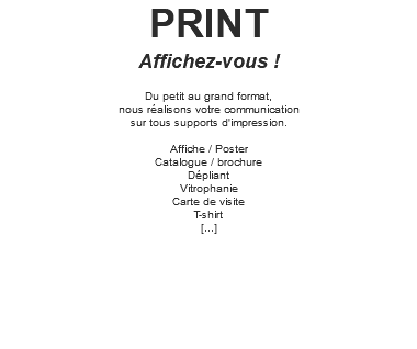 PRINT Affichez-vous ! Du petit au grand format, nous réalisons votre communication sur tous supports d'impression. Affiche / Poster Catalogue / brochure Dépliant Vitrophanie Carte de visite T-shirt [...] 