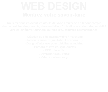 WEB DESIGN Montrez votre savoir-faire Nous mettons en avant les atouts de votre entreprise en tenant compte des contraintes d'ergonomie, d'accessibilité, d'utilisation et surtout de portabilité vers les différents terminaux du Web (PC, tablettes et smartphones) - Création de site internet vitrine / marchand - Réseaux sociaux (YouTube, Facebook,...) - Design d'interface pour tablettes et mobiles - Portfolio et livre en ligne animés - PDF Interactifs - Animation flash / Html5 - Vidéo / motion design 