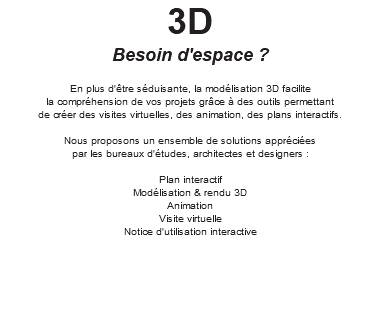 3D Besoin d'espace ? En plus d'être séduisante, la modélisation 3D facilite la compréhension de vos projets grâce à des outils permettant de créer des visites virtuelles, des animation, des plans interactifs. Nous proposons un ensemble de solutions appréciées par les bureaux d'études, architectes et designers : Plan interactif Modélisation & rendu 3D Animation Visite virtuelle Notice d'utilisation interactive 