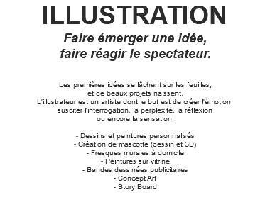 ILLUSTRATION Faire émerger une idée, faire réagir le spectateur. Les premières idées se lâchent sur les feuilles, et de beaux projets naissent. L'illustrateur est un artiste dont le but est de créer l’émotion, susciter l’interrogation, la perplexité, la réflexion ou encore la sensation. - Dessins et peintures personnalisés - Création de mascotte (dessin et 3D) - Fresques murales à domicile - Peintures sur vitrine - Bandes dessinées publicitaires - Concept Art - Story Board