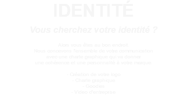 IDENTITÉ Vous cherchez votre identité ? Alors vous êtes au bon endroit. Nous concevons l'ensemble de votre communication avec une charte graphique qui va donner une cohérence et une personnalité à votre marque. - Création de votre logo - Charte graphique - Goodies - Video d'entreprise