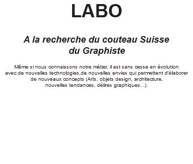 LABO A la recherche du couteau Suisse du Graphiste Même si nous connaissons notre métier, il est sans cesse en évolution avec de nouvelles technologies,de nouvelles envies qui permettent d'élaborer de nouveaux concepts (Arts, objets design, architecture, nouvelles tendances, délires graphiques...). 