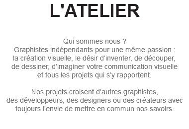 L'ATELIER Qui sommes nous ? Graphistes indépendants pour une même passion : la création visuelle, le désir d’inventer, de découper, de dessiner, d’imaginer votre communication visuelle et tous les projets qui s’y rapportent. Nos projets croisent d’autres graphistes, des développeurs, des designers ou des créateurs avec toujours l’envie de mettre en commun nos savoirs. 